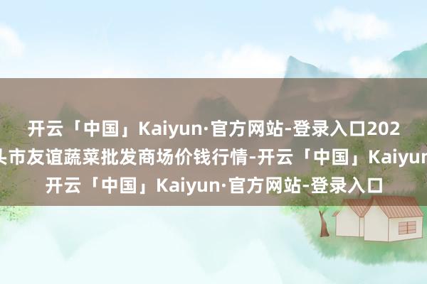 开云「中国」Kaiyun·官方网站-登录入口2025年2月28日内蒙包头市友谊蔬菜批发商场价钱行情-开云「中国」Kaiyun·官方网站-登录入口