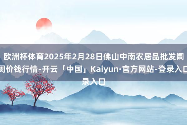 欧洲杯体育2025年2月28日佛山中南农居品批发阛阓价钱行情-开云「中国」Kaiyun·官方网站-登录入口