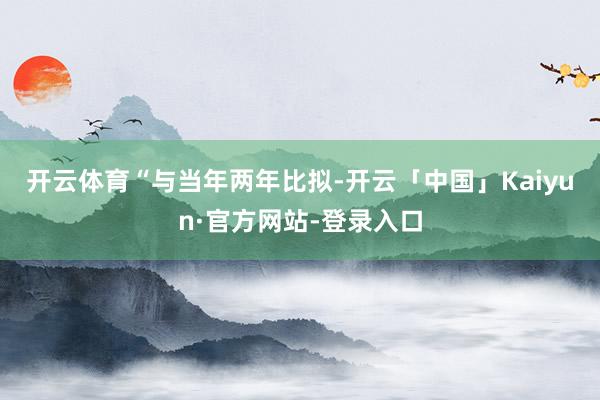 开云体育　　“与当年两年比拟-开云「中国」Kaiyun·官方网站-登录入口