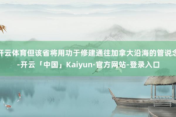开云体育但该省将用功于修建通往加拿大沿海的管说念-开云「中国」Kaiyun·官方网站-登录入口