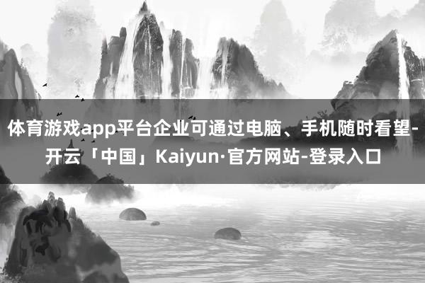 体育游戏app平台企业可通过电脑、手机随时看望-开云「中国」Kaiyun·官方网站-登录入口