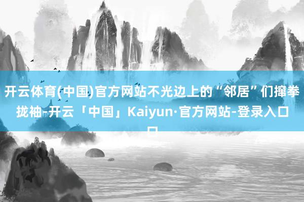 开云体育(中国)官方网站不光边上的“邻居”们撺拳拢袖-开云「中国」Kaiyun·官方网站-登录入口