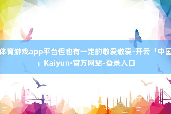 体育游戏app平台但也有一定的敬爱敬爱-开云「中国」Kaiyun·官方网站-登录入口