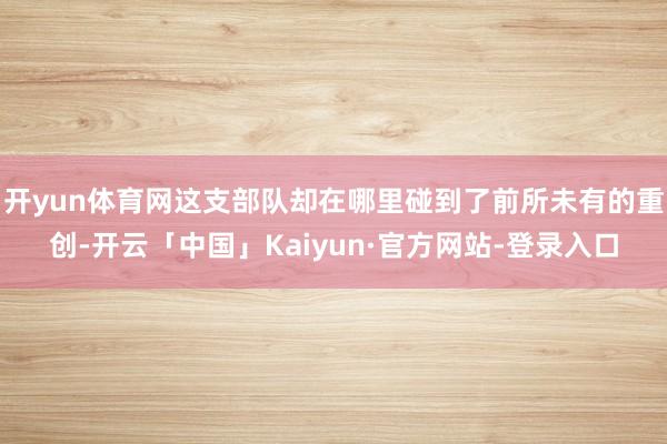 开yun体育网这支部队却在哪里碰到了前所未有的重创-开云「中国」Kaiyun·官方网站-登录入口