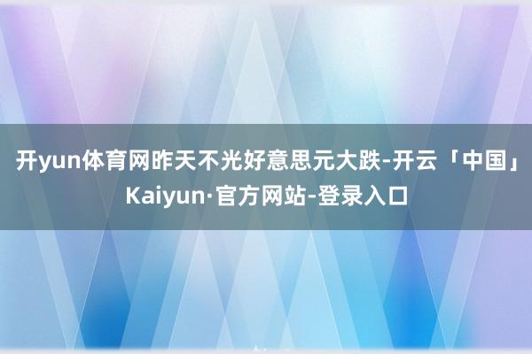 开yun体育网　　昨天不光好意思元大跌-开云「中国」Kaiyun·官方网站-登录入口