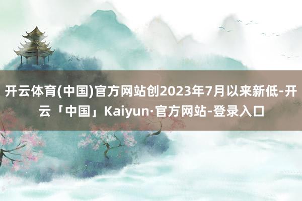 开云体育(中国)官方网站创2023年7月以来新低-开云「中国」Kaiyun·官方网站-登录入口