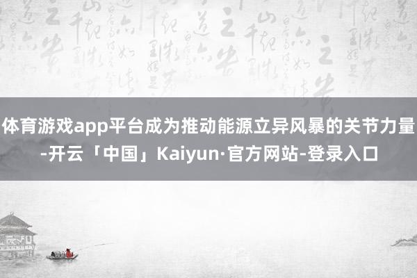 体育游戏app平台成为推动能源立异风暴的关节力量-开云「中国」Kaiyun·官方网站-登录入口
