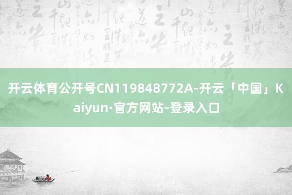 开云体育公开号CN119848772A-开云「中国」Kaiyun·官方网站-登录入口