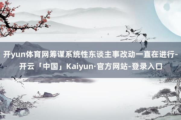 开yun体育网筹谋系统性东谈主事改动一直在进行-开云「中国」Kaiyun·官方网站-登录入口