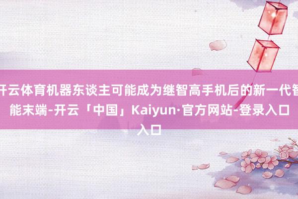 开云体育机器东谈主可能成为继智高手机后的新一代智能末端-开云「中国」Kaiyun·官方网站-登录入口