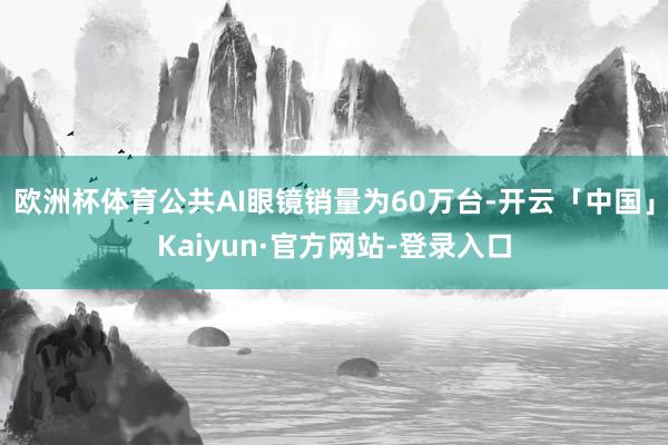 欧洲杯体育公共AI眼镜销量为60万台-开云「中国」Kaiyun·官方网站-登录入口