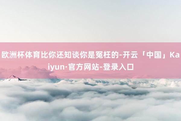 欧洲杯体育比你还知谈你是冤枉的-开云「中国」Kaiyun·官方网站-登录入口