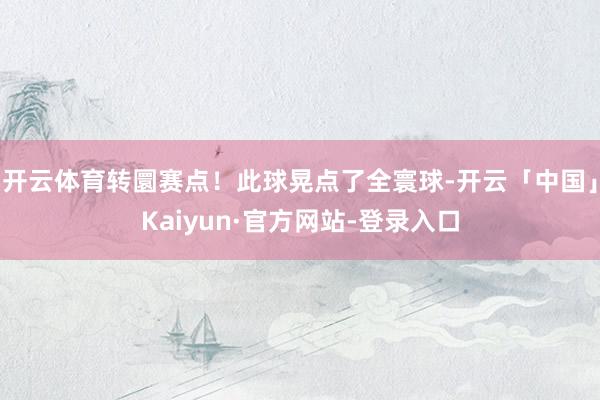 开云体育转圜赛点！此球晃点了全寰球-开云「中国」Kaiyun·官方网站-登录入口