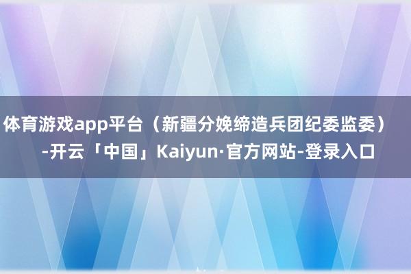 体育游戏app平台（新疆分娩缔造兵团纪委监委）    -开云「中国」Kaiyun·官方网站-登录入口