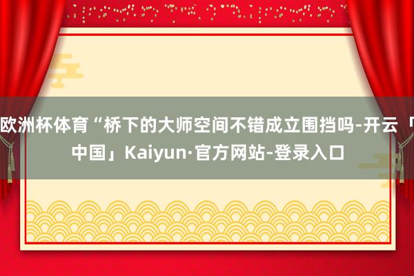 欧洲杯体育“桥下的大师空间不错成立围挡吗-开云「中国」Kaiyun·官方网站-登录入口