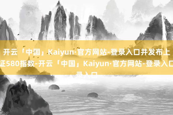 开云「中国」Kaiyun·官方网站-登录入口并发布上证580指数-开云「中国」Kaiyun·官方网站-登录入口