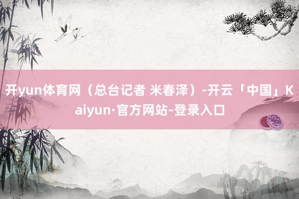 开yun体育网（总台记者 米春泽）-开云「中国」Kaiyun·官方网站-登录入口