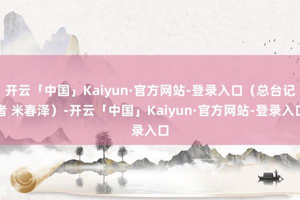 开云「中国」Kaiyun·官方网站-登录入口（总台记者 米春泽）-开云「中国」Kaiyun·官方网站-登录入口