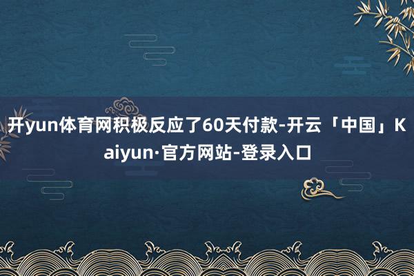 开yun体育网积极反应了60天付款-开云「中国」Kaiyun·官方网站-登录入口