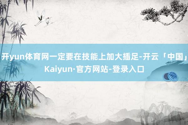 开yun体育网一定要在技能上加大插足-开云「中国」Kaiyun·官方网站-登录入口