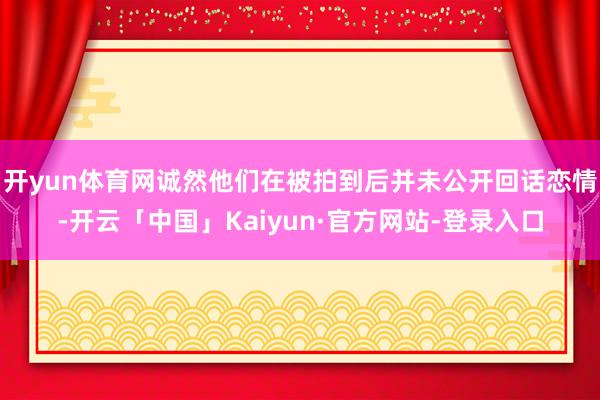 开yun体育网诚然他们在被拍到后并未公开回话恋情-开云「中国」Kaiyun·官方网站-登录入口