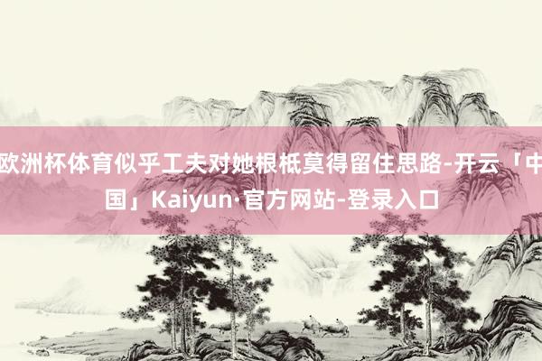 欧洲杯体育似乎工夫对她根柢莫得留住思路-开云「中国」Kaiyun·官方网站-登录入口