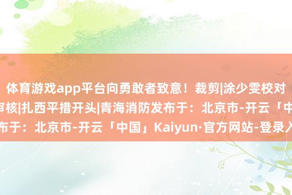 体育游戏app平台向勇敢者致意！裁剪|涂少雯校对|张莉娜初审|康世平审核|扎西平措开头|青海消防发布于：北京市-开云「中国」Kaiyun·官方网站-登录入口