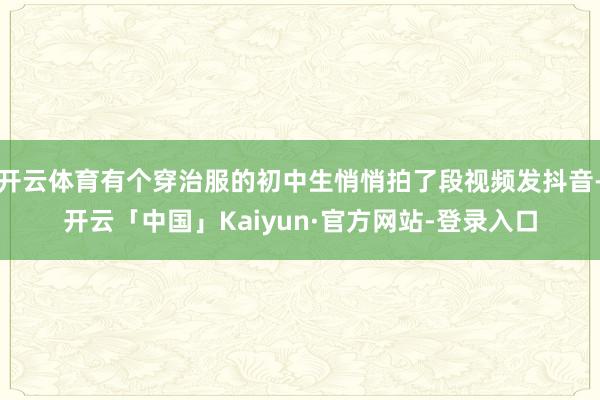 开云体育有个穿治服的初中生悄悄拍了段视频发抖音-开云「中国」Kaiyun·官方网站-登录入口