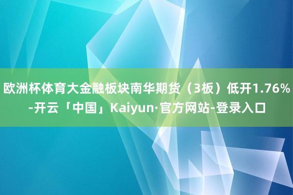 欧洲杯体育大金融板块南华期货(3板)低开1.76%-开云「中国」Kaiyun·官方网站-登录入口