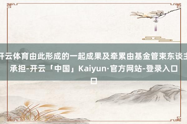 开云体育由此形成的一起成果及牵累由基金管束东谈主承担-开云「中国」Kaiyun·官方网站-登录入口