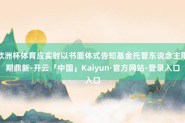 欧洲杯体育应实时以书面体式告知基金托管东说念主限期鼎新-开云「中国」Kaiyun·官方网站-登录入口