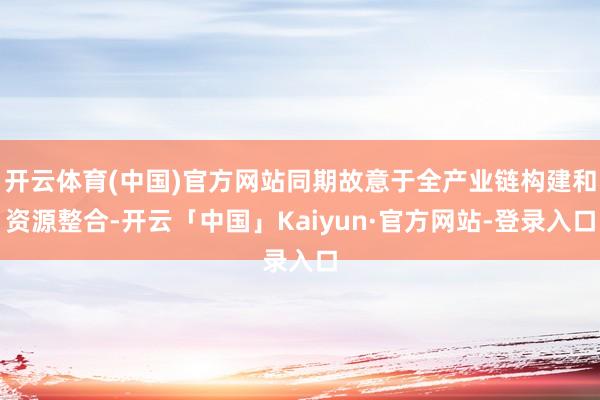 开云体育(中国)官方网站同期故意于全产业链构建和资源整合-开云「中国」Kaiyun·官方网站-登录入口