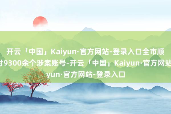 开云「中国」Kaiyun·官方网站-登录入口全市顺利挫折止付9300余个涉案账号-开云「中国」Kaiyun·官方网站-登录入口