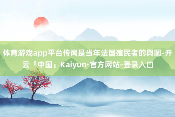 体育游戏app平台传闻是当年法国殖民者的舆图-开云「中国」Kaiyun·官方网站-登录入口