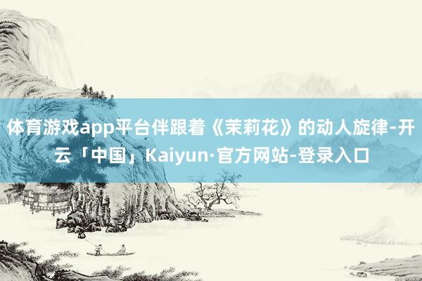 体育游戏app平台伴跟着《茉莉花》的动人旋律-开云「中国」Kaiyun·官方网站-登录入口