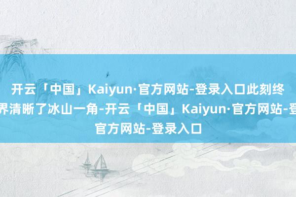 开云「中国」Kaiyun·官方网站-登录入口此刻终于向世界清晰了冰山一角-开云「中国」Kaiyun·官方网站-登录入口