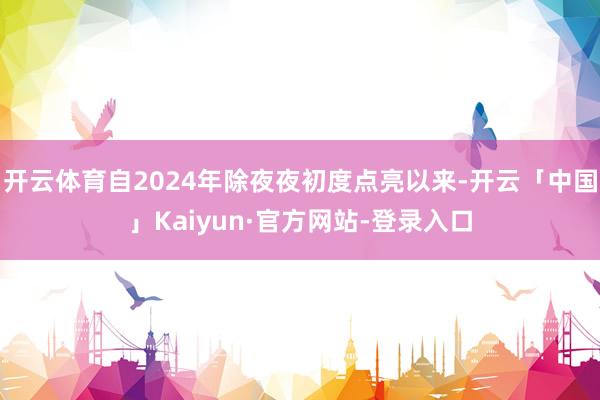 开云体育自2024年除夜夜初度点亮以来-开云「中国」Kaiyun·官方网站-登录入口