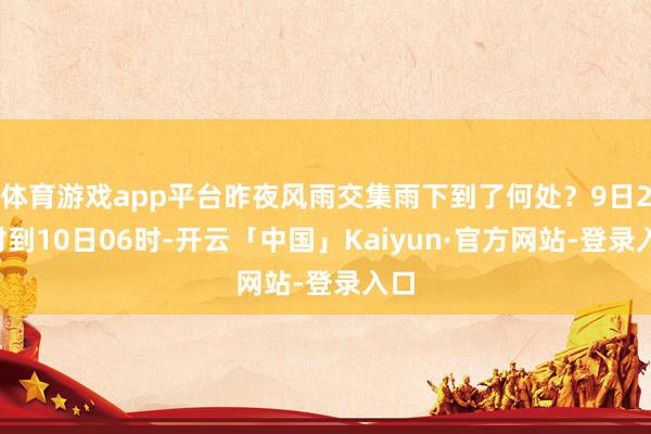 体育游戏app平台昨夜风雨交集雨下到了何处？9日22时到10日06时-开云「中国」Kaiyun·官方网站-登录入口