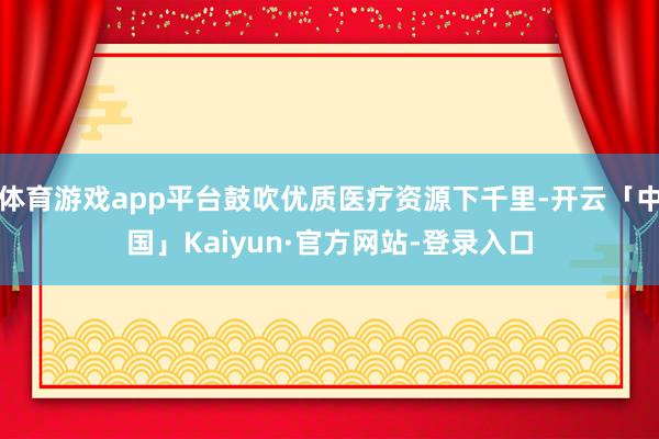 体育游戏app平台鼓吹优质医疗资源下千里-开云「中国」Kaiyun·官方网站-登录入口