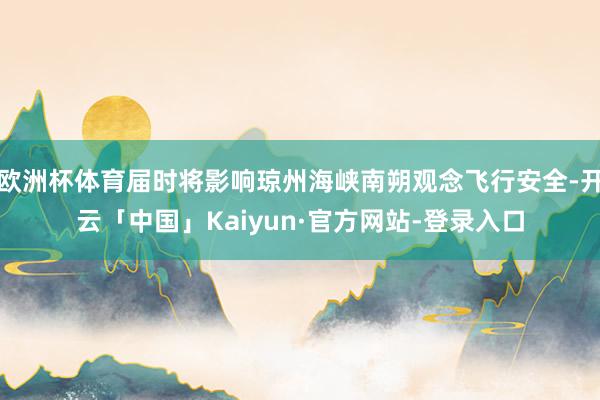 欧洲杯体育届时将影响琼州海峡南朔观念飞行安全-开云「中国」Kaiyun·官方网站-登录入口