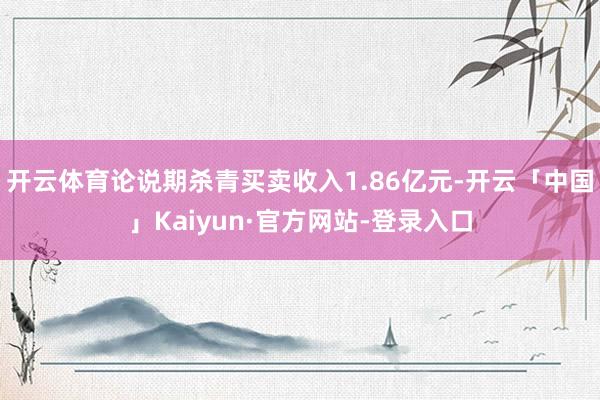 开云体育论说期杀青买卖收入1.86亿元-开云「中国」Kaiyun·官方网站-登录入口
