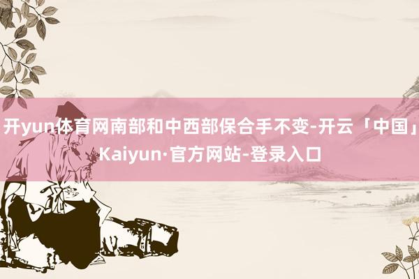 开yun体育网南部和中西部保合手不变-开云「中国」Kaiyun·官方网站-登录入口