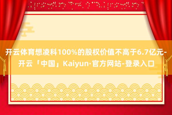 开云体育想凌科100%的股权价值不高于6.7亿元-开云「中国」Kaiyun·官方网站-登录入口