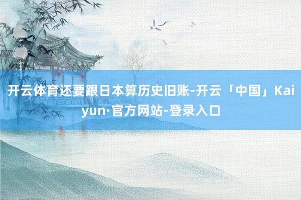 开云体育还要跟日本算历史旧账-开云「中国」Kaiyun·官方网站-登录入口