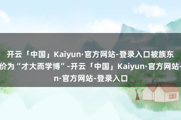 开云「中国」Kaiyun·官方网站-登录入口被族东说念主评价为“才大而学博”-开云「中国」Kaiyun·官方网站-登录入口