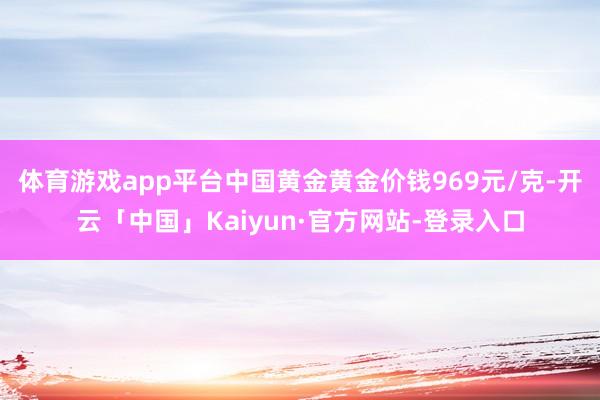 体育游戏app平台中国黄金黄金价钱969元/克-开云「中国」Kaiyun·官方网站-登录入口