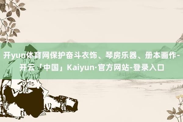 开yun体育网保护奋斗衣饰、琴房乐器、册本画作-开云「中国」Kaiyun·官方网站-登录入口