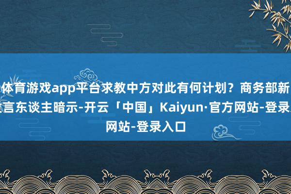 体育游戏app平台求教中方对此有何计划？商务部新闻发言东谈主暗示-开云「中国」Kaiyun·官方网站-登录入口