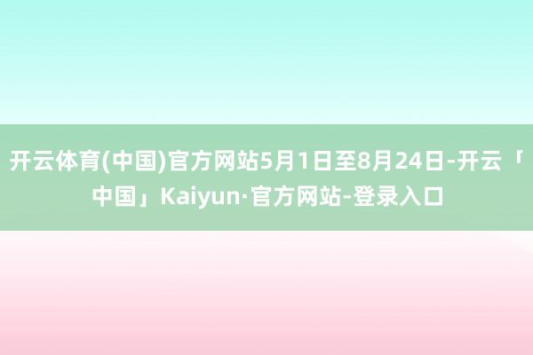 开云体育(中国)官方网站5月1日至8月24日-开云「中国」Kaiyun·官方网站-登录入口
