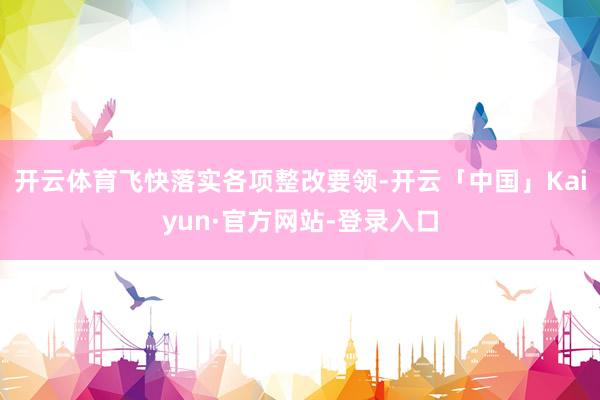 开云体育飞快落实各项整改要领-开云「中国」Kaiyun·官方网站-登录入口